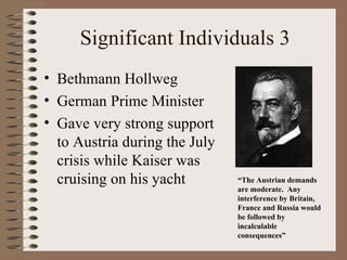 Significant Individuals 3
• Bethmann Hollweg
• German Prime Minister
• Gave very strong support
  to Austria during the July
  crisis while Kaiser was
  cruising on his yacht        “The Austrian demands
                               are moderate. Any
                               interference by Britain,
                               France and Russia would
                               be followed by
                               incalculable
                               consequences”
 