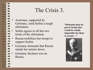 The Crisis 3.
• Austrians, supported by
  Germany, send Serbia a tough     “Demands must be
  ultimatum.                       put to Serbia that
• Serbia agrees to all but two     would be wholly
                                   impossible for them
  terms of the ultimatum.          to accept …”
• Russia mobilises her troops to
  support Serbia
• Germany demands that Russia
  stands her armies down.
• Germany declares war on
  Russia
 