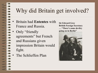 Why did Britain get involved?
• Britain had Ententes with   Sir Edward Grey
  France and Russia.          British Foreign Secretary
                              … “There’s some devilry
• Only “friendly              going on in Berlin”

  agreements” but French
  and Russians given
  impression Britain would
  fight.
• The Schlieffen Plan
 