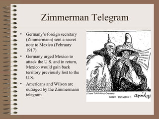 Zimmerman Telegram
•   Germany’s foreign secretary
    (Zimmermann) sent a secret
    note to Mexico (February
    1917)
•   Germany urged Mexico to
    attack the U.S. and in return,
    Mexico would gain back
    territory previously lost to the
    U.S.
•   Americans and Wilson are
    outraged by the Zimmermann
    telegram
 