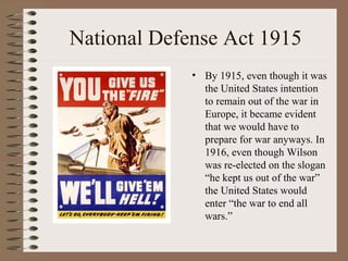 National Defense Act 1915
             • By 1915, even though it was
               the United States intention
               to remain out of the war in
               Europe, it became evident
               that we would have to
               prepare for war anyways. In
               1916, even though Wilson
               was re-elected on the slogan
               “he kept us out of the war”
               the United States would
               enter “the war to end all
               wars.”
 
