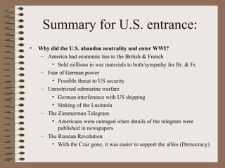 Summary for U.S. entrance:
•   Why did the U.S. abandon neutrality and enter WWI?
     – America had economic ties to the British & French
        • Sold millions in war materials to both/sympathy for Br. & Fr.
     – Fear of German power
        • Possible threat to US security
     – Unrestricted submarine warfare
        • German interference with US shipping
        • Sinking of the Lusitania
     – The Zimmerman Telegram
        • Americans were outraged when details of the telegram were
           published in newspapers
     – The Russian Revolution
        • With the Czar gone, it was easier to support the allies (Democracy)
 