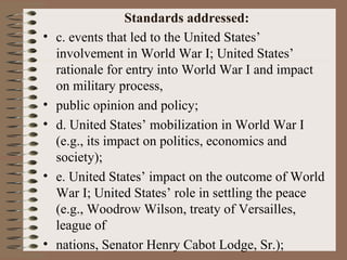 Standards addressed:
•   c. events that led to the United States’
    involvement in World War I; United States’
    rationale for entry into World War I and impact
    on military process,
•   public opinion and policy;
•   d. United States’ mobilization in World War I
    (e.g., its impact on politics, economics and
    society);
•   e. United States’ impact on the outcome of World
    War I; United States’ role in settling the peace
    (e.g., Woodrow Wilson, treaty of Versailles,
    league of
•   nations, Senator Henry Cabot Lodge, Sr.);
 