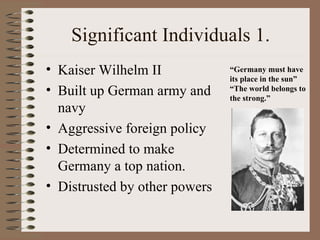 Significant Individuals 1.
• Kaiser Wilhelm II            “Germany must have
                               its place in the sun”
• Built up German army and     “The world belongs to
                               the strong.”
  navy
• Aggressive foreign policy
• Determined to make
  Germany a top nation.
• Distrusted by other powers
 
