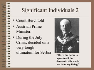 Significant Individuals 2
• Count Berchtold
• Austrian Prime
  Minister.
• During the July
  Crisis, decided on a
  very tough
  ultimatum for Serbia
                         “Were the Serbs to
                         agree to all the
                         demands, this would
                         not be to my liking”
 