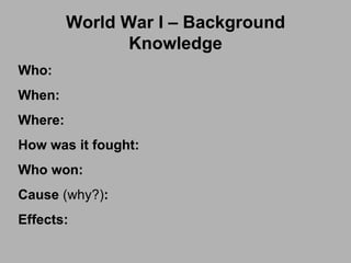 World War I – Background Knowledge Who: When: Where: How was it fought: Who won: Cause  (why?) : Effects: 