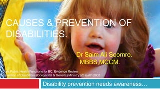 CAUSES & PREVENTION OF 
DISABILITIES. 
Dr Saim Ali Soomro. 
MBBS,MCCM. 
*Core Public Health Functions for BC: Evidence Review 
Prevention of Disabilities (Congenital & Genetic) Ministry of Health 2008 
Disability prevention needs awareness… 
 