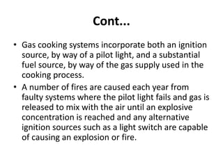 Cont...
• Gas cooking systems incorporate both an ignition
source, by way of a pilot light, and a substantial
fuel source, by way of the gas supply used in the
cooking process.
• A number of fires are caused each year from
faulty systems where the pilot light fails and gas is
released to mix with the air until an explosive
concentration is reached and any alternative
ignition sources such as a light switch are capable
of causing an explosion or fire.
 