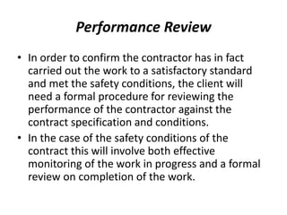Performance Review
• In order to confirm the contractor has in fact
carried out the work to a satisfactory standard
and met the safety conditions, the client will
need a formal procedure for reviewing the
performance of the contractor against the
contract specification and conditions.
• In the case of the safety conditions of the
contract this will involve both effective
monitoring of the work in progress and a formal
review on completion of the work.
 