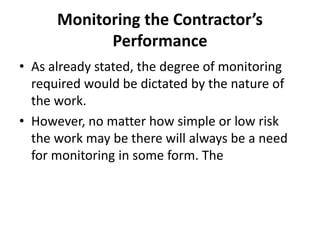 Monitoring the Contractor’s
Performance
• As already stated, the degree of monitoring
required would be dictated by the nature of
the work.
• However, no matter how simple or low risk
the work may be there will always be a need
for monitoring in some form. The
 