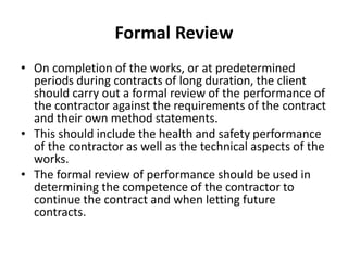 Formal Review
• On completion of the works, or at predetermined
periods during contracts of long duration, the client
should carry out a formal review of the performance of
the contractor against the requirements of the contract
and their own method statements.
• This should include the health and safety performance
of the contractor as well as the technical aspects of the
works.
• The formal review of performance should be used in
determining the competence of the contractor to
continue the contract and when letting future
contracts.
 
