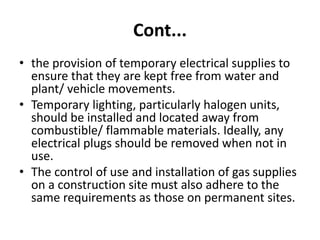 Cont...
• the provision of temporary electrical supplies to
ensure that they are kept free from water and
plant/ vehicle movements.
• Temporary lighting, particularly halogen units,
should be installed and located away from
combustible/ flammable materials. Ideally, any
electrical plugs should be removed when not in
use.
• The control of use and installation of gas supplies
on a construction site must also adhere to the
same requirements as those on permanent sites.
 