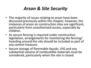 Arson & Site Security
• The majority of issues relating to arson have been
discussed previously within the chapter; however, the
instances of arson on construction sites are significant,
particularly from unauthorised access, especially by
children.
• As secure fencing is required under construction
legislation, arrangements for monitoring the fencing/
hoarding around the site should be included as part of
any control measure.
• Secure storage of flammable liquids, LPG and any
substantial volume of combustible materials must be
considered, particularly when the site is closed.
 