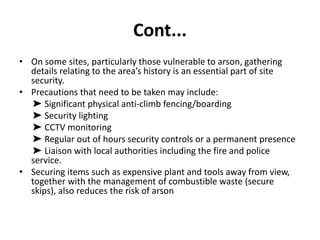 Cont...
• On some sites, particularly those vulnerable to arson, gathering
details relating to the area’s history is an essential part of site
security.
• Precautions that need to be taken may include:
➤ Significant physical anti-climb fencing/boarding
➤ Security lighting
➤ CCTV monitoring
➤ Regular out of hours security controls or a permanent presence
➤ Liaison with local authorities including the fire and police
service.
• Securing items such as expensive plant and tools away from view,
together with the management of combustible waste (secure
skips), also reduces the risk of arson
 