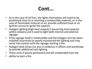 Cont...
• As in the case of all fires, the lights themselves will need to be
positioned close to or touching a combustible material, or in the
case of flammable mixtures in air, provide sufficient heat or an
ignition source to ignite the vapours.
• Halogen lighting (high heat output) is becoming more popular
within industry and it used to light both internal and external
signage.
• If the signage itself is combustible and the halogen unit has been
installed incorrectly or poorly maintained the lighting unit may
come into contact with the signage starting a fire.
• Halogen desk lamps are also in evidence in offices and workshops
to provide additional task lighting.
• These units if poorly positioned and left unattended have the
• ability to start a fire
 