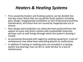 Heaters & Heating Systems
• Fires caused by heaters and heating systems can be divided into
two key areas; those that are caused by faulty systems including
poor design, inappropriate installation or lack of planned preventive
maintenance; and those that are caused by inappropriate use or
misuse.
• Poor design and installation can allow the heat produced from the
system to come into direct contact with combustible materials,
perhaps such as wall linings through which the system’s ducting is
routed.
• As previously discussed with regard to cooking equipment, a lack of
maintenance may allow heat controlling devices to malfunction.
• In addition if moving or rotating parts are included in a heating
system any bearings may run dry or seals fail due to a lack of
maintenance.
 