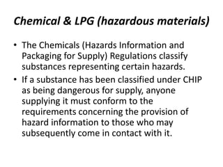 Chemical & LPG (hazardous materials)
• The Chemicals (Hazards Information and
Packaging for Supply) Regulations classify
substances representing certain hazards.
• If a substance has been classified under CHIP
as being dangerous for supply, anyone
supplying it must conform to the
requirements concerning the provision of
hazard information to those who may
subsequently come in contact with it.
 