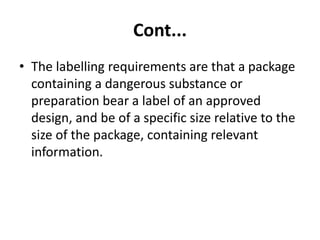 Cont...
• The labelling requirements are that a package
containing a dangerous substance or
preparation bear a label of an approved
design, and be of a specific size relative to the
size of the package, containing relevant
information.
 