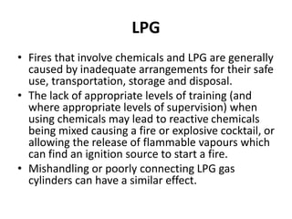 LPG
• Fires that involve chemicals and LPG are generally
caused by inadequate arrangements for their safe
use, transportation, storage and disposal.
• The lack of appropriate levels of training (and
where appropriate levels of supervision) when
using chemicals may lead to reactive chemicals
being mixed causing a fire or explosive cocktail, or
allowing the release of flammable vapours which
can find an ignition source to start a fire.
• Mishandling or poorly connecting LPG gas
cylinders can have a similar effect.
 