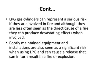 Cont...
• LPG gas cylinders can represent a serious risk
if they are involved in fire and although they
are less often seen as the direct cause of a fire
they can produce devastating effects when
involved.
• Poorly maintained equipment and
installations are also seen as a significant risk
when using LPG and can cause a release that
can in turn result in a fire or explosion.
 