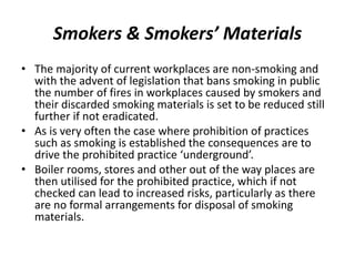Smokers & Smokers’ Materials
• The majority of current workplaces are non-smoking and
with the advent of legislation that bans smoking in public
the number of fires in workplaces caused by smokers and
their discarded smoking materials is set to be reduced still
further if not eradicated.
• As is very often the case where prohibition of practices
such as smoking is established the consequences are to
drive the prohibited practice ‘underground’.
• Boiler rooms, stores and other out of the way places are
then utilised for the prohibited practice, which if not
checked can lead to increased risks, particularly as there
are no formal arrangements for disposal of smoking
materials.
 