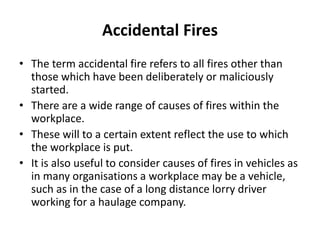 Accidental Fires
• The term accidental fire refers to all fires other than
those which have been deliberately or maliciously
started.
• There are a wide range of causes of fires within the
workplace.
• These will to a certain extent reflect the use to which
the workplace is put.
• It is also useful to consider causes of fires in vehicles as
in many organisations a workplace may be a vehicle,
such as in the case of a long distance lorry driver
working for a haulage company.
 