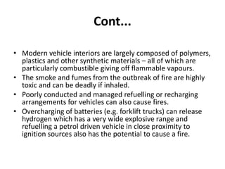 Cont...
• Modern vehicle interiors are largely composed of polymers,
plastics and other synthetic materials – all of which are
particularly combustible giving off flammable vapours.
• The smoke and fumes from the outbreak of fire are highly
toxic and can be deadly if inhaled.
• Poorly conducted and managed refuelling or recharging
arrangements for vehicles can also cause fires.
• Overcharging of batteries (e.g. forklift trucks) can release
hydrogen which has a very wide explosive range and
refuelling a petrol driven vehicle in close proximity to
ignition sources also has the potential to cause a fire.
 