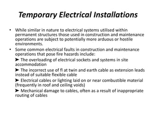 Temporary Electrical Installations
• While similar in nature to electrical systems utilised within
permanent structures those used in construction and maintenance
operations are subject to potentially more arduous or hostile
environments.
• Some common electrical faults in construction and maintenance
operations that pose fire hazards include:
➤ The overloading of electrical sockets and systems in site
accommodation
➤ The incorrect use of fl at twin and earth cable as extension leads
instead of suitable flexible cable
➤ Electrical cables or lighting laid on or near combustible material
(frequently in roof and ceiling voids)
➤ Mechanical damage to cables, often as a result of inappropriate
routing of cables
 
