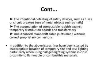 Cont...
➤ The intentional defeating of safety devices, such as fuses
or circuit breakers (use of metal objects such as nails)
➤ The accumulation of combustible rubbish against
temporary distribution boards and transformers
➤ Unauthorised make-shift cable joints made without
correct proprietary connectors.
• In addition to the above issues fires have been started by
inappropriate location of temporary site and task lighting
particularly when using halogen lighting systems in close
proximity to flammable or combustible materials.
 