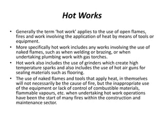 Hot Works
• Generally the term ‘hot work’ applies to the use of open flames,
fires and work involving the application of heat by means of tools or
equipment.
• More specifically hot work includes any works involving the use of
naked flames, such as when welding or brazing, or when
undertaking plumbing work with gas torches.
• Hot work also includes the use of grinders which create high
temperature sparks and also includes the use of hot air guns for
sealing materials such as flooring.
• The use of naked flames and tools that apply heat, in themselves
will not necessarily be the cause of fire, but the inappropriate use
of the equipment or lack of control of combustible materials,
flammable vapours, etc. when undertaking hot work operations
have been the start of many fires within the construction and
maintenance sector.
 