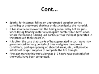 Cont...
• Sparks, for instance, falling on unprotected wood or behind
panelling or onto wood shavings or dust can ignite the material.
• It has also been known that the heat generated by hot air guns
when laying flooring materials can ignite combustible items upon
which the flooring is being laid particularly as the heat generated in
the process is then sealed in.
• It is often the case that sparks of heat generated in such ways may
go unnoticed for long periods of time and given the correct
conditions, perhaps opening up sheeted areas, etc., will provide
additional oxygen supplies to complete the fire triangle.
• Fires can start in this way as long as 1–2 hours have elapsed after
the works have been completed.
 