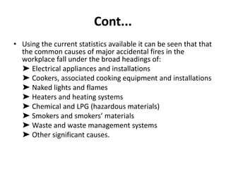 Cont...
• Using the current statistics available it can be seen that that
the common causes of major accidental fires in the
workplace fall under the broad headings of:
➤ Electrical appliances and installations
➤ Cookers, associated cooking equipment and installations
➤ Naked lights and flames
➤ Heaters and heating systems
➤ Chemical and LPG (hazardous materials)
➤ Smokers and smokers’ materials
➤ Waste and waste management systems
➤ Other significant causes.
 