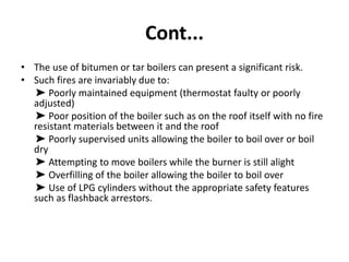 Cont...
• The use of bitumen or tar boilers can present a significant risk.
• Such fires are invariably due to:
➤ Poorly maintained equipment (thermostat faulty or poorly
adjusted)
➤ Poor position of the boiler such as on the roof itself with no fire
resistant materials between it and the roof
➤ Poorly supervised units allowing the boiler to boil over or boil
dry
➤ Attempting to move boilers while the burner is still alight
➤ Overfilling of the boiler allowing the boiler to boil over
➤ Use of LPG cylinders without the appropriate safety features
such as flashback arrestors.
 
