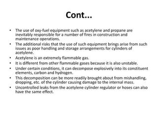 Cont...
• The use of oxy-fuel equipment such as acetylene and propane are
inevitably responsible for a number of fires in construction and
maintenance operations.
• The additional risks that the use of such equipment brings arise from such
issues as poor handling and storage arrangements for cylinders of
acetylene.
• Acetylene is an extremely flammable gas.
• It is different from other flammable gases because it is also unstable.
• Under certain conditions, it can decompose explosively into its constituent
elements, carbon and hydrogen.
• This decomposition can be more readily brought about from mishandling,
dropping, etc. of the cylinder causing damage to the internal mass.
• Uncontrolled leaks from the acetylene cylinder regulator or hoses can also
have the same effect.
 