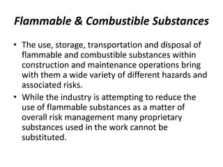 Flammable & Combustible Substances
• The use, storage, transportation and disposal of
flammable and combustible substances within
construction and maintenance operations bring
with them a wide variety of different hazards and
associated risks.
• While the industry is attempting to reduce the
use of flammable substances as a matter of
overall risk management many proprietary
substances used in the work cannot be
substituted.
 
