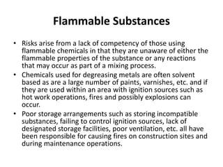 Flammable Substances
• Risks arise from a lack of competency of those using
flammable chemicals in that they are unaware of either the
flammable properties of the substance or any reactions
that may occur as part of a mixing process.
• Chemicals used for degreasing metals are often solvent
based as are a large number of paints, varnishes, etc. and if
they are used within an area with ignition sources such as
hot work operations, fires and possibly explosions can
occur.
• Poor storage arrangements such as storing incompatible
substances, failing to control ignition sources, lack of
designated storage facilities, poor ventilation, etc. all have
been responsible for causing fires on construction sites and
during maintenance operations.
 