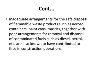 Cont...
• Inadequate arrangements for the safe disposal
of flammable waste products such as aerosol
containers, paint cans, mastics, together with
poor arrangements for removal and disposal
of contaminated fuels such as diesel, petrol,
etc. are also known to have contributed to
fires in construction operations.
 