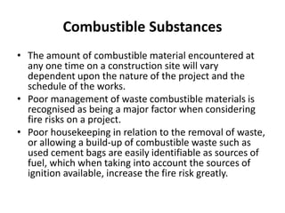 Combustible Substances
• The amount of combustible material encountered at
any one time on a construction site will vary
dependent upon the nature of the project and the
schedule of the works.
• Poor management of waste combustible materials is
recognised as being a major factor when considering
fire risks on a project.
• Poor housekeeping in relation to the removal of waste,
or allowing a build-up of combustible waste such as
used cement bags are easily identifiable as sources of
fuel, which when taking into account the sources of
ignition available, increase the fire risk greatly.
 