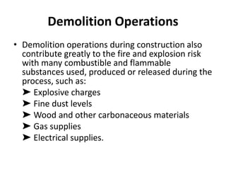 Demolition Operations
• Demolition operations during construction also
contribute greatly to the fire and explosion risk
with many combustible and flammable
substances used, produced or released during the
process, such as:
➤ Explosive charges
➤ Fine dust levels
➤ Wood and other carbonaceous materials
➤ Gas supplies
➤ Electrical supplies.
 