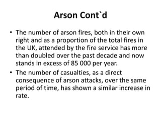 Arson Cont`d
• The number of arson fires, both in their own
right and as a proportion of the total fires in
the UK, attended by the fire service has more
than doubled over the past decade and now
stands in excess of 85 000 per year.
• The number of casualties, as a direct
consequence of arson attacks, over the same
period of time, has shown a similar increase in
rate.
 