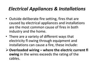 Electrical Appliances & Installations
• Outside deliberate fire setting, fires that are
caused by electrical appliances and installations
are the most common cause of fires in both
industry and the home.
• There are a variety of different ways that
electricity fl owing through equipment and
installations can cause a fire, these include:
Overloaded wiring – where the electric current fl
owing in the wires exceeds the rating of the
cables.
 