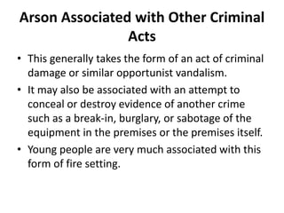 Arson Associated with Other Criminal
Acts
• This generally takes the form of an act of criminal
damage or similar opportunist vandalism.
• It may also be associated with an attempt to
conceal or destroy evidence of another crime
such as a break-in, burglary, or sabotage of the
equipment in the premises or the premises itself.
• Young people are very much associated with this
form of fire setting.
 