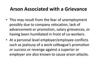 Arson Associated with a Grievance
• This may result from the fear of unemployment
possibly due to company relocation, lack of
advancement or promotion, salary grievances, or
having been humiliated in front of co-workers.
• At a personal level employer/employee conflicts
such as jealousy of a work colleague’s promotion
or success or revenge against a superior or
employer are also known to cause arson attacks.
 