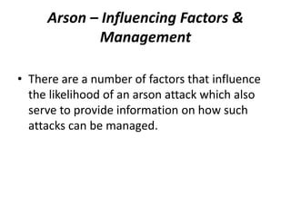Arson – Influencing Factors &
Management
• There are a number of factors that influence
the likelihood of an arson attack which also
serve to provide information on how such
attacks can be managed.
 