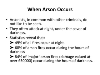 When Arson Occurs
• Arsonists, in common with other criminals, do
not like to be seen.
• They often attack at night, under the cover of
darkness.
• Statistics reveal that:
➤ 49% of all fires occur at night
➤ 68% of arson fires occur during the hours of
darkness
➤ 84% of ‘major’ arson fires (damage valued at
over £50000) occur during the hours of darkness.
 