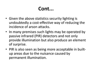 Cont...
• Given the above statistics security lighting is
undoubtedly a cost-effective way of reducing the
incidence of arson attacks.
• In many premises such lights may be operated by
passive infrared (PIR) detectors and not only
provide illumination but also produce an element
of surprise.
• PIR is also seen as being more acceptable in built-
up areas due to the nuisance caused by
permanent illumination.
 