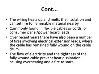 Cont...
• The wiring heats up and melts the insulation and
can set fire to flammable material nearby.
• Commonly found in flexible cables or cords, or
consumer panel/power board leads.
• Over recent years there have also been a number
of fires involving electrical extension leads, where
the cable has remained fully wound on the cable
drum.
• The flow of electricity and the tightness of the
fully wound cable prevent heat dissipation
causing overheating and a fire to start.
 