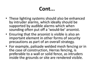 Cont...
• These lighting systems should also be enhanced
by intruder alarms, which ideally should be
supported by audible alarms which when
sounding often put off a ‘would-be’ arsonist.
• Ensuring that the arsonist is visible is also an
important element in other forms of security
precautions as part of an overall strategy.
• For example, palisade welded mesh fencing or in
the case of construction, Herras fencing, is
preferable to a wall or solid fence, as intruders
inside the grounds or site are rendered visible.
 