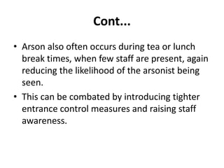 Cont...
• Arson also often occurs during tea or lunch
break times, when few staff are present, again
reducing the likelihood of the arsonist being
seen.
• This can be combated by introducing tighter
entrance control measures and raising staff
awareness.
 