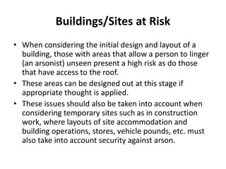 Buildings/Sites at Risk
• When considering the initial design and layout of a
building, those with areas that allow a person to linger
(an arsonist) unseen present a high risk as do those
that have access to the roof.
• These areas can be designed out at this stage if
appropriate thought is applied.
• These issues should also be taken into account when
considering temporary sites such as in construction
work, where layouts of site accommodation and
building operations, stores, vehicle pounds, etc. must
also take into account security against arson.
 